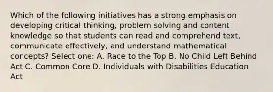 Which of the following initiatives has a strong emphasis on developing critical thinking, problem solving and content knowledge so that students can read and comprehend text, communicate effectively, and understand mathematical concepts? Select one: A. Race to the Top B. No Child Left Behind Act C. Common Core D. Individuals with Disabilities Education Act