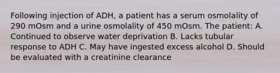 Following injection of ADH, a patient has a serum osmolality of 290 mOsm and a urine osmolality of 450 mOsm. The patient: A. Continued to observe water deprivation B. Lacks tubular response to ADH C. May have ingested excess alcohol D. Should be evaluated with a creatinine clearance