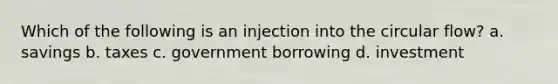 Which of the following is an injection into the circular flow? a. savings b. taxes c. government borrowing d. investment