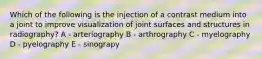 Which of the following is the injection of a contrast medium into a joint to improve visualization of joint surfaces and structures in radiography? A - arteriography B - arthrography C - myelography D - pyelography E - sinograpy