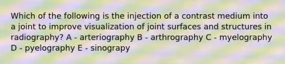 Which of the following is the injection of a contrast medium into a joint to improve visualization of joint surfaces and structures in radiography? A - arteriography B - arthrography C - myelography D - pyelography E - sinograpy