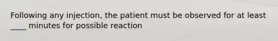 Following any injection, the patient must be observed for at least ____ minutes for possible reaction