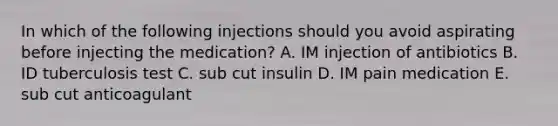 In which of the following injections should you avoid aspirating before injecting the medication? A. IM injection of antibiotics B. ID tuberculosis test C. sub cut insulin D. IM pain medication E. sub cut anticoagulant