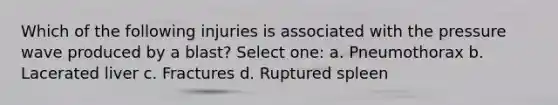 Which of the following injuries is associated with the pressure wave produced by a blast? Select one: a. Pneumothorax b. Lacerated liver c. Fractures d. Ruptured spleen