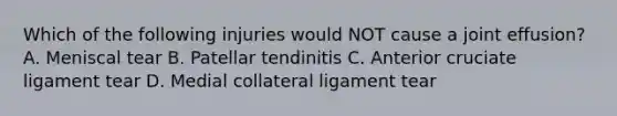 Which of the following injuries would NOT cause a joint effusion? A. Meniscal tear B. Patellar tendinitis C. Anterior cruciate ligament tear D. Medial collateral ligament tear