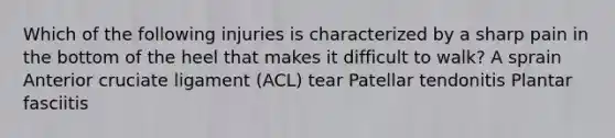 Which of the following injuries is characterized by a sharp pain in the bottom of the heel that makes it difficult to walk? A sprain Anterior cruciate ligament (ACL) tear Patellar tendonitis Plantar fasciitis