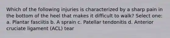 Which of the following injuries is characterized by a sharp pain in the bottom of the heel that makes it difficult to walk? Select one: a. Plantar fasciitis b. A sprain c. Patellar tendonitis d. Anterior cruciate ligament (ACL) tear