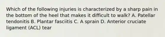 Which of the following injuries is characterized by a sharp pain in the bottom of the heel that makes it difficult to walk? A. Patellar tendonitis B. Plantar fasciitis C. A sprain D. Anterior cruciate ligament (ACL) tear