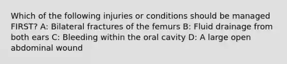 Which of the following injuries or conditions should be managed FIRST? A: Bilateral fractures of the femurs B: Fluid drainage from both ears C: Bleeding within the oral cavity D: A large open abdominal wound