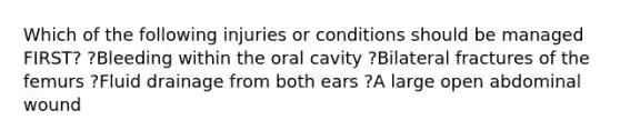 Which of the following injuries or conditions should be managed FIRST? ?Bleeding within the oral cavity ?Bilateral fractures of the femurs ?Fluid drainage from both ears ?A large open abdominal wound