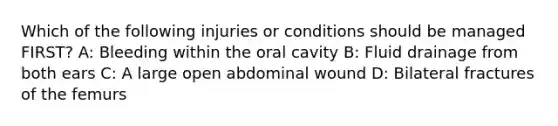 Which of the following injuries or conditions should be managed FIRST? A: Bleeding within the oral cavity B: Fluid drainage from both ears C: A large open abdominal wound D: Bilateral fractures of the femurs