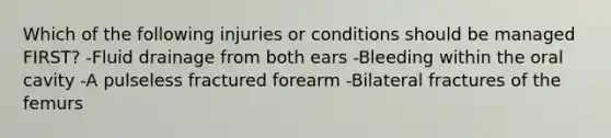 Which of the following injuries or conditions should be managed FIRST? -Fluid drainage from both ears -Bleeding within the oral cavity -A pulseless fractured forearm -Bilateral fractures of the femurs