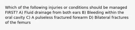 Which of the following injuries or conditions should be managed FIRST? A) Fluid drainage from both ears B) Bleeding within the oral cavity C) A pulseless fractured forearm D) Bilateral fractures of the femurs