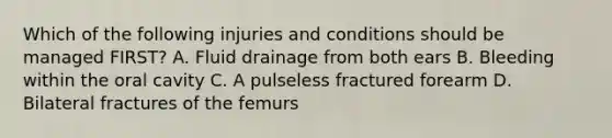 Which of the following injuries and conditions should be managed FIRST? A. Fluid drainage from both ears B. Bleeding within the oral cavity C. A pulseless fractured forearm D. Bilateral fractures of the femurs