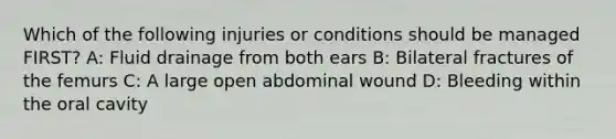 Which of the following injuries or conditions should be managed FIRST? A: Fluid drainage from both ears B: Bilateral fractures of the femurs C: A large open abdominal wound D: Bleeding within the oral cavity