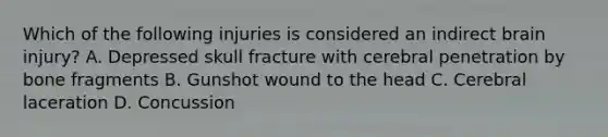 Which of the following injuries is considered an indirect brain​ injury? A. Depressed skull fracture with cerebral penetration by bone fragments B. Gunshot wound to the head C. Cerebral laceration D. Concussion