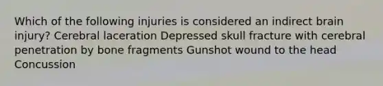 Which of the following injuries is considered an indirect brain injury? Cerebral laceration Depressed skull fracture with cerebral penetration by bone fragments Gunshot wound to the head Concussion