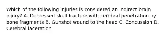 Which of the following injuries is considered an indirect brain injury? A. Depressed skull fracture with cerebral penetration by bone fragments B. Gunshot wound to the head C. Concussion D. Cerebral laceration