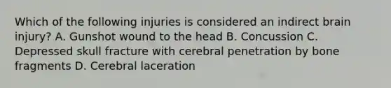 Which of the following injuries is considered an indirect brain​ injury? A. Gunshot wound to the head B. Concussion C. Depressed skull fracture with cerebral penetration by bone fragments D. Cerebral laceration