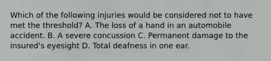 Which of the following injuries would be considered not to have met the threshold? A. The loss of a hand in an automobile accident. B. A severe concussion C. Permanent damage to the insured's eyesight D. Total deafness in one ear.