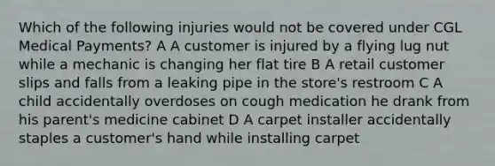 Which of the following injuries would not be covered under CGL Medical Payments? A A customer is injured by a flying lug nut while a mechanic is changing her flat tire B A retail customer slips and falls from a leaking pipe in the store's restroom C A child accidentally overdoses on cough medication he drank from his parent's medicine cabinet D A carpet installer accidentally staples a customer's hand while installing carpet