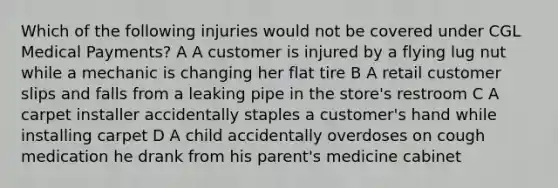 Which of the following injuries would not be covered under CGL Medical Payments? A A customer is injured by a flying lug nut while a mechanic is changing her flat tire B A retail customer slips and falls from a leaking pipe in the store's restroom C A carpet installer accidentally staples a customer's hand while installing carpet D A child accidentally overdoses on cough medication he drank from his parent's medicine cabinet