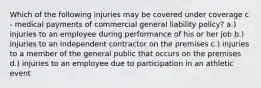 Which of the following injuries may be covered under coverage c - medical payments of commercial general liability policy? a.) injuries to an employee during performance of his or her job b.) injuries to an independent contractor on the premises c.) injuries to a member of the general public that occurs on the premises d.) injuries to an employee due to participation in an athletic event