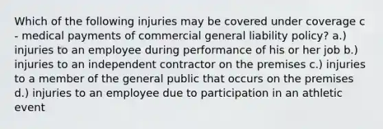 Which of the following injuries may be covered under coverage c - medical payments of commercial general liability policy? a.) injuries to an employee during performance of his or her job b.) injuries to an independent contractor on the premises c.) injuries to a member of the general public that occurs on the premises d.) injuries to an employee due to participation in an athletic event