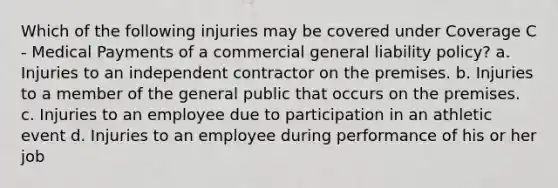 Which of the following injuries may be covered under Coverage C - Medical Payments of a commercial general liability policy? a. Injuries to an independent contractor on the premises. b. Injuries to a member of the general public that occurs on the premises. c. Injuries to an employee due to participation in an athletic event d. Injuries to an employee during performance of his or her job