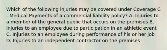 Which of the following injuries may be covered under Coverage C - Medical Payments of a commercial liability policy? A. Injuries to a member of the general public that occurs on the premises B. Injuries to an employee due to participation in an athletic event C. Injuries to an employee during performance of his or her job D. Injuries to an independent contractor on the premises