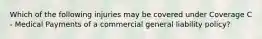 Which of the following injuries may be covered under Coverage C - Medical Payments of a commercial general liability policy?