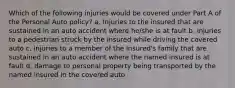 Which of the following injuries would be covered under Part A of the Personal Auto policy? a. Injuries to the insured that are sustained in an auto accident where he/she is at fault b. injuries to a pedestrian struck by the insured while driving the covered auto c. injuries to a member of the insured's family that are sustained in an auto accident where the named insured is at fault d. damage to personal property being transported by the named insured in the covered auto