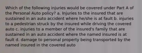 Which of the following injuries would be covered under Part A of the Personal Auto policy? a. Injuries to the insured that are sustained in an auto accident where he/she is at fault b. injuries to a pedestrian struck by the insured while driving the covered auto c. injuries to a member of the insured's family that are sustained in an auto accident where the named insured is at fault d. damage to personal property being transported by the named insured in the covered auto