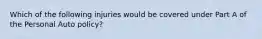 Which of the following injuries would be covered under Part A of the Personal Auto policy?