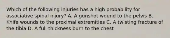 Which of the following injuries has a high probability for associative spinal​ injury? A. A gunshot wound to the pelvis B. Knife wounds to the proximal extremities C. A twisting fracture of the tibia D. A​ full-thickness burn to the chest