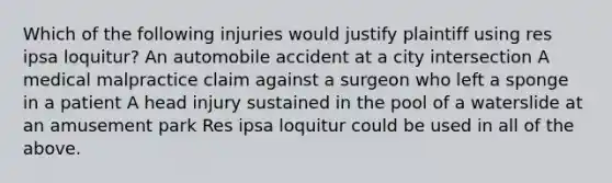 Which of the following injuries would justify plaintiff using res ipsa loquitur? An automobile accident at a city intersection A medical malpractice claim against a surgeon who left a sponge in a patient A head injury sustained in the pool of a waterslide at an amusement park Res ipsa loquitur could be used in all of the above.