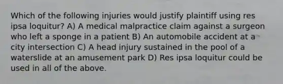 Which of the following injuries would justify plaintiff using res ipsa loquitur? A) A <a href='https://www.questionai.com/knowledge/klDBzWSUvE-medical-malpractice' class='anchor-knowledge'>medical malpractice</a> claim against a surgeon who left a sponge in a patient B) An automobile accident at a city intersection C) A head injury sustained in the pool of a waterslide at an amusement park D) Res ipsa loquitur could be used in all of the above.