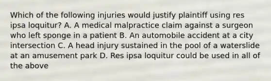 Which of the following injuries would justify plaintiff using res ipsa loquitur? A. A medical malpractice claim against a surgeon who left sponge in a patient B. An automobile accident at a city intersection C. A head injury sustained in the pool of a waterslide at an amusement park D. Res ipsa loquitur could be used in all of the above