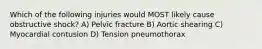 Which of the following injuries would MOST likely cause obstructive shock? A) Pelvic fracture B) Aortic shearing C) Myocardial contusion D) Tension pneumothorax