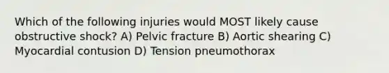 Which of the following injuries would MOST likely cause obstructive shock? A) Pelvic fracture B) Aortic shearing C) Myocardial contusion D) Tension pneumothorax