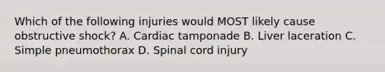 Which of the following injuries would MOST likely cause obstructive shock? A. Cardiac tamponade B. Liver laceration C. Simple pneumothorax D. Spinal cord injury