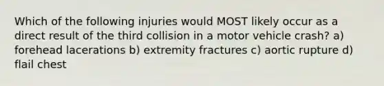 Which of the following injuries would MOST likely occur as a direct result of the third collision in a motor vehicle crash? a) forehead lacerations b) extremity fractures c) aortic rupture d) flail chest