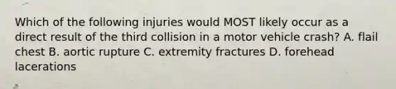 Which of the following injuries would MOST likely occur as a direct result of the third collision in a motor vehicle crash? A. flail chest B. aortic rupture C. extremity fractures D. forehead lacerations