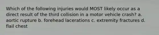 Which of the following injuries would MOST likely occur as a direct result of the third collision in a motor vehicle crash? a. aortic rupture b. forehead lacerations c. extremity fractures d. flail chest