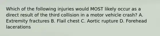 Which of the following injuries would MOST likely occur as a direct result of the third collision in a motor vehicle crash? A. Extremity fractures B. Flail chest C. Aortic rupture D. Forehead lacerations