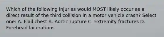 Which of the following injuries would MOST likely occur as a direct result of the third collision in a motor vehicle crash? Select one: A. Flail chest B. Aortic rupture C. Extremity fractures D. Forehead lacerations