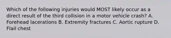 Which of the following injuries would MOST likely occur as a direct result of the third collision in a motor vehicle crash? A. Forehead lacerations B. Extremity fractures C. Aortic rupture D. Flail chest