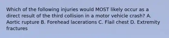 Which of the following injuries would MOST likely occur as a direct result of the third collision in a motor vehicle crash? A. Aortic rupture B. Forehead lacerations C. Flail chest D. Extremity fractures