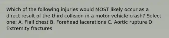 Which of the following injuries would MOST likely occur as a direct result of the third collision in a motor vehicle crash? Select one: A. Flail chest B. Forehead lacerations C. Aortic rupture D. Extremity fractures