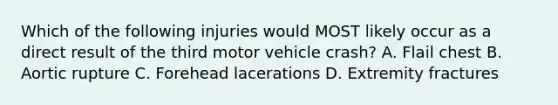 Which of the following injuries would MOST likely occur as a direct result of the third motor vehicle crash? A. Flail chest B. Aortic rupture C. Forehead lacerations D. Extremity fractures